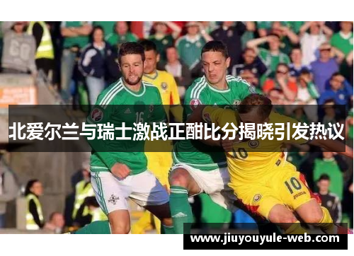 北爱尔兰与瑞士激战正酣比分揭晓引发热议