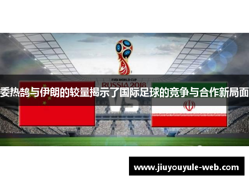 委热鹄与伊朗的较量揭示了国际足球的竞争与合作新局面